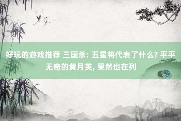 好玩的游戏推荐 三国杀: 五星将代表了什么? 平平无奇的黄月英, 果然也在列